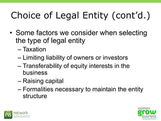 Choice of Legal Entity (cont’d.)Some factors we consider when selecting the type of legal entityTaxationLimiting liability of owners or investorsTransferability of equity interests in the businessRaising capitalFormalities necessary to maintain the entity structure