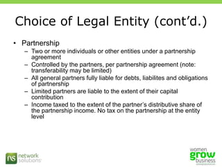Choice of Legal Entity (cont’d.)PartnershipTwo or more individuals or other entities under a partnership agreementControlled by the partners, per partnership agreement (note: transferability may be limited)All general partners fully liable for debts, liabilites and obligations of partnershipLimited partners are liable to the extent of their capital contributionIncome taxed to the extent of the partner’s distributive share of the partnership income. No tax on the partnership at the entity level