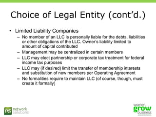 Choice of Legal Entity (cont’d.)Limited Liability CompaniesNo member of an LLC is personally liable for the debts, liabilities or other obligations of the LLC. Owner’s liability limited to amount of capital contributedManagement may be centralized in certain membersLLC may elect partnership or corporate tax treatment for federal income tax purposesLLC may (if desired) limit the transfer of membership interests and substitution of new members per Operating AgreementNo formalities require to maintain LLC (of course, though, must create it formally) 