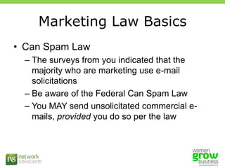 Marketing Law BasicsCan Spam LawThe surveys from you indicated that the majority who are marketing use e-mail solicitationsBe aware of the Federal Can Spam LawYou MAY send unsolicitated commercial e-mails, provided you do so per the law 