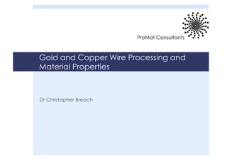 Gold and Copper Wire Processing and
Material Properties
Dr Christopher Breach
ProMat Consultants
 
