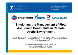 Shtokman: the Management of Flow
    Assurance Constraints in Remote
          Arctic Environment

Erich Zakarian 1, Henning Holm 1, Pratik Saha 1, Victoria Lisitskaya 1
                      Vladimir Suleymanov 2

               1   Shtokman Development AG, Russia
                      2 Gazprom VNIIGAZ, Russia
 