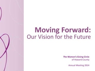 Moving Forward:
Our Vision for the Future
The Women’s Giving Circle
of Howard County
Annual Meeting 2014
 