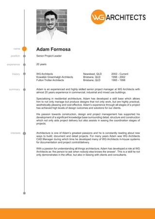 Adam Formosa
Senior Project Leader
20 yearsexperience
history
summary
interests
position
name
WG Architects				Newstead, QLD		2002 - Current
Kowalski Greenhalgh Architects		 Brisbane, QLD		 1998 - 2002
Fulton Trotter Architects			 Brisbane, QLD		 1995 - 1998
Architecture is one of Adam’s greatest passions and he is constantly reading about new
ways to build, document and detail projects. For many years Adam was WG Architects
CAD Manager during which time he developed many of WG Architects in-house systems
for documentation and project control/delivery.
With a passion for understanding all things architecture, Adam has developed a role at WG
Architects as ‘the person to ask when nobody else knows the answer’. This is a skill he not
only demonstrates in the office, but also in liaising with clients and consultants.
Adam is an experienced and highly skilled senior project manager at WG Architects with
almost 20 years experience in commercial, industrial and mixed use buildings.
Specialising in residential architecture, Adam has developed a skill base which allows
him to not only manage but produce designs that not only work, but are highly practical,
aesthetically pleasing and cost effective. Adam’s experience through all stages of a project
has achieved high levels of design outcomes and solutions for our clients.
His passion towards construction, design and project management has supported his
development of a significant knowledge base surrounding detail, structure and construction
which not only aids project delivery but also assists in easing the coordination stages of
projects.
 