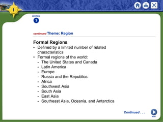 SECTION
1
Formal Regions
• Defined by a limited number of related
characteristics
• Formal regions of the world:
- The United States and Canada
- Latin America
- Europe
- Russia and the Republics
- Africa
- Southwest Asia
- South Asia
- East Asia
- Southeast Asia, Oceania, and Antarctica
continued Theme: Region
Continued . . .
NEXT
 