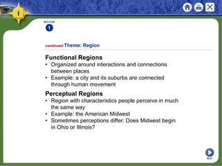 SECTION
1
Functional Regions
• Organized around interactions and connections
between places
• Example: a city and its suburbs are connected
through human movement
continued Theme: Region
Perceptual Regions
• Region with characteristics people perceive in much
the same way
• Example: the American Midwest
• Sometimes perceptions differ: Does Midwest begin
in Ohio or Illinois?
NEXT
 