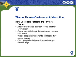 Theme: Human-Environment Interaction
How Do People Relate to the Physical
World?
• A relationship exists between people and their
environment
• People use and change the environment to meet
their needs
• People adapt to environmental conditions they
cannot change
• Often, people in similar environments adapt in
different ways
SECTION
1
NEXT
 