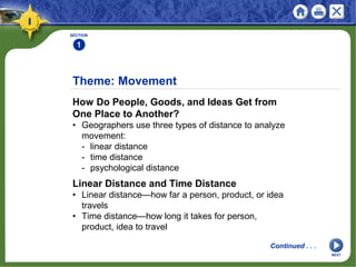 Theme: Movement
How Do People, Goods, and Ideas Get from
One Place to Another?
• Geographers use three types of distance to analyze
movement:
- linear distance
- time distance
- psychological distance
SECTION
1
Linear Distance and Time Distance
• Linear distance—how far a person, product, or idea
travels
• Time distance—how long it takes for person,
product, idea to travel
Continued . . .
NEXT
 