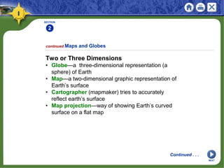 SECTION
2
Two or Three Dimensions
• Globe—a three-dimensional representation (a
sphere) of Earth
• Map—a two-dimensional graphic representation of
Earth’s surface
• Cartographer (mapmaker) tries to accurately
reflect earth’s surface
• Map projection—way of showing Earth’s curved
surface on a flat map
continued Maps and Globes
Continued . . .
NEXT
 