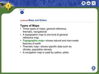 SECTION
2
Types of Maps
• Three types of maps: general reference,
thematic, navigational
• A topographic map is one kind of general
reference map
• Topographic map—shows natural and man-made
features of earth
• Thematic map—shows specific data such as
climate, population density
• A navigation map is used by sailors, pilots
continued Maps and Globes
NEXT
 