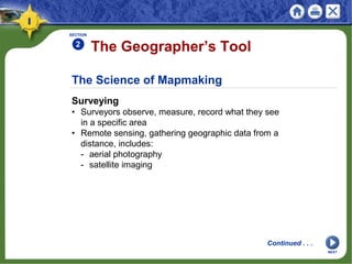 The Science of Mapmaking
Surveying
• Surveyors observe, measure, record what they see
in a specific area
• Remote sensing, gathering geographic data from a
distance, includes:
- aerial photography
- satellite imaging
The Geographer’s Tool
SECTION
2
Continued . . .
NEXT
 