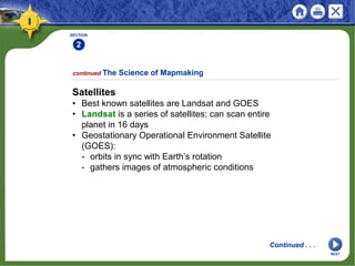 SECTION
2
Satellites
• Best known satellites are Landsat and GOES
• Landsat is a series of satellites; can scan entire
planet in 16 days
• Geostationary Operational Environment Satellite
(GOES):
- orbits in sync with Earth’s rotation
- gathers images of atmospheric conditions
continued The Science of Mapmaking
Continued . . .
NEXT
 