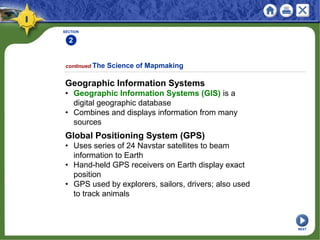 SECTION
2
Geographic Information Systems
• Geographic Information Systems (GIS) is a
digital geographic database
• Combines and displays information from many
sources
continued The Science of Mapmaking
Global Positioning System (GPS)
• Uses series of 24 Navstar satellites to beam
information to Earth
• Hand-held GPS receivers on Earth display exact
position
• GPS used by explorers, sailors, drivers; also used
to track animals
NEXT
 