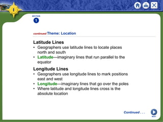 SECTION
1
Latitude Lines
• Geographers use latitude lines to locate places
north and south
• Latitude—imaginary lines that run parallel to the
equator
continued Theme: Location
Continued . . .
Longitude Lines
• Geographers use longitude lines to mark positions
east and west
• Longitude—imaginary lines that go over the poles
• Where latitude and longitude lines cross is the
absolute location
NEXT
 