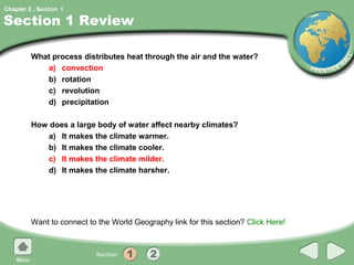 Chapter 2 , Section 1

Section 1 Review

         What process distributes heat through the air and the water?
            a) convection
            b) rotation
            c) revolution
            d) precipitation

         How does a large body of water affect nearby climates?
            a) It makes the climate warmer.
            b) It makes the climate cooler.
            c) It makes the climate milder.
            d) It makes the climate harsher.




         Want to connect to the World Geography link for this section? Click Here!
 