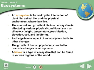 Chapter 2 , Section 2

Ecosystems

         • An ecosystem is formed by the interaction of
           plant life, animal life, and the physical
           environment where they live.
         • The survival and growth of life in an ecosystem is
           affected by various physical conditions, such as
           climate, sunlight, temperature, precipitation,
           elevation, soil, and landforms.
         • A change in one aspect of an ecosystem leads to
           other changes.
         • The growth of human populations has led to
           dramatic changes in ecosystems.
         • A biome is a type of ecosystem that can be found
           in various regions of the world.
 
