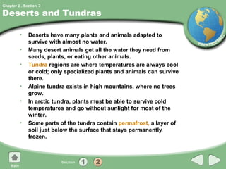 Chapter 2 , Section 2

Deserts and Tundras

         •    Deserts have many plants and animals adapted to
              survive with almost no water.
         •    Many desert animals get all the water they need from
              seeds, plants, or eating other animals.
         •    Tundra regions are where temperatures are always cool
              or cold; only specialized plants and animals can survive
              there.
         •    Alpine tundra exists in high mountains, where no trees
              grow.
         •    In arctic tundra, plants must be able to survive cold
              temperatures and go without sunlight for most of the
              winter.
         •    Some parts of the tundra contain permafrost, a layer of
              soil just below the surface that stays permanently
              frozen.
 