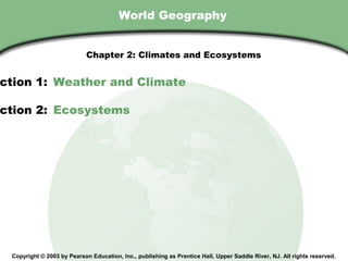 Chapter 2 , Section
                                        World Geography


                             Chapter 2: Climates and Ecosystems


ction 1: Weather and Climate

ction 2: Ecosystems




  Copyright © 2003 by Pearson Education, Inc., publishing as Prentice Hall, Upper Saddle River, NJ. All rights reserved.
 