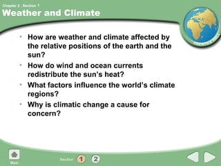 Chapter 2 , Section 1

Weather and Climate

         • How are weather and climate affected by
           the relative positions of the earth and the
           sun?
         • How do wind and ocean currents
           redistribute the sun’s heat?
         • What factors influence the world’s climate
           regions?
         • Why is climatic change a cause for
           concern?
 
