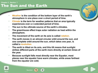 Chapter 2 , Section 1

The Sun and the Earth

         •    Weather is the condition of the bottom layer of the earth’s
              atmosphere in one place over a short period of time.
         •    Climate is the term for weather patterns that an area typically
              experiences over a n extended period of time.
         •    The sun is the ultimate source of the earth’s climates.
         •    The greenhouse effect traps solar radiation as heat within the
              atmosphere.
         •    The movement of the earth on its axis is called rotation.
         •    The earth moves in an almost circular orbit around the sun, and
              one complete orbit around the sun, which takes one year, is
              called a revolution.
         •    The earth is tilted on its axis, and this tilt means that sunlight
              strikes different parts of the earth more directly at certain times of
              the year.
         •    Because sunlight falls most directly near the Equator, most
              places near the equator have warm climates, while areas farthest
              from the equator are cold.
 
