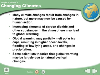 Chapter 2 , Section 1

Changing Climates

         • Many climate changes result from changes in
           nature, but more may now be caused by
           human action.
         • Increasing amounts of carbon dioxide and
           other substances in the atmosphere may lead
           to global warming.
         • Global warming may partially melt polar ice
           caps, resulting in higher ocean levels,
           flooding of low-lying areas, and changes in
           precipitation.
         • Some scientists theorize that global warming
           may be largely due to natural cyclical
           changes.
 