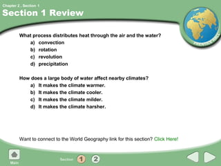 Chapter 2 , Section 1

Section 1 Review

         What process distributes heat through the air and the water?
            a) convection
            b) rotation
            c) revolution
            d) precipitation

         How does a large body of water affect nearby climates?
            a) It makes the climate warmer.
            b) It makes the climate cooler.
            c) It makes the climate milder.
            d) It makes the climate harsher.




         Want to connect to the World Geography link for this section? Click Here!
 