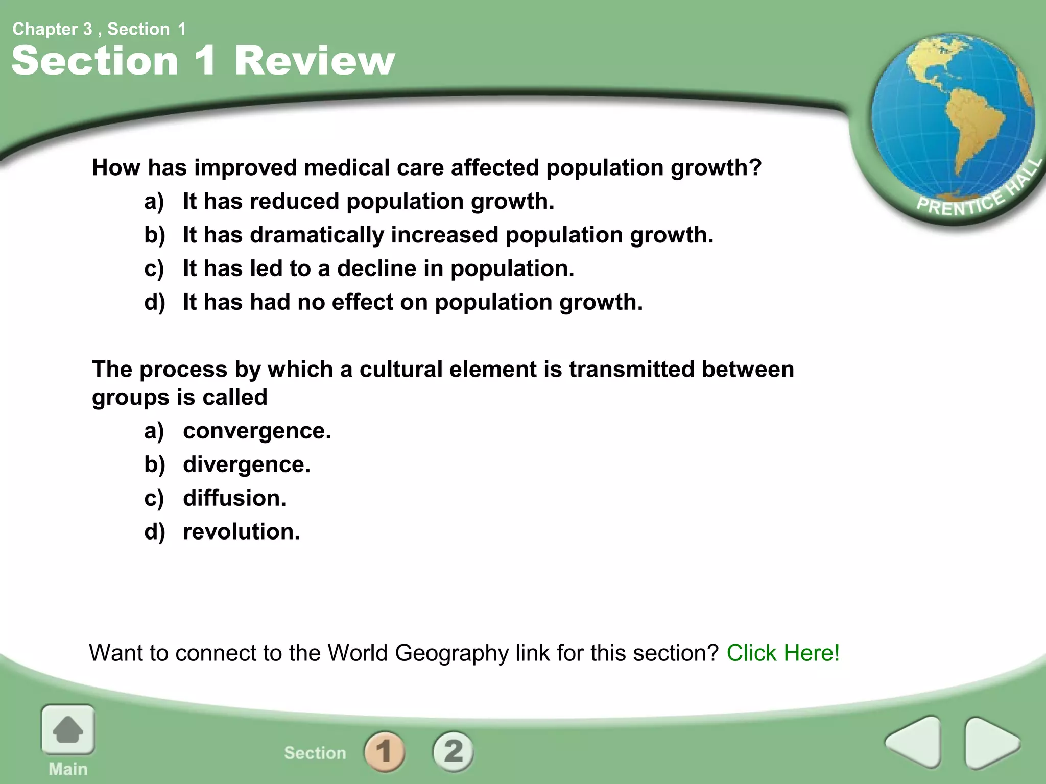 Chapter 3 , Section 1

Section 1 Review

         How has improved medical care affected population growth?
            a) It has reduced population growth.
            b) It has dramatically increased population growth.
            c) It has led to a decline in population.
            d) It has had no effect on population growth.

         The process by which a cultural element is transmitted between
         groups is called
             a) convergence.
             b) divergence.
             c) diffusion.
             d) revolution.




         Want to connect to the World Geography link for this section? Click Here!
 