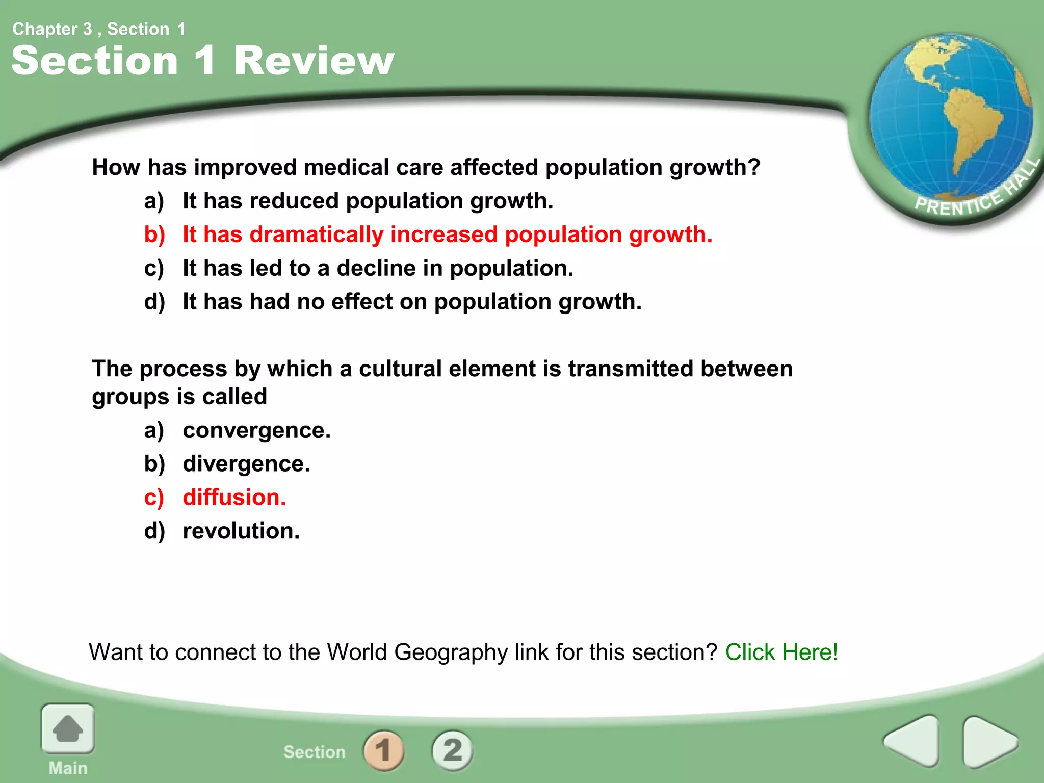 Chapter 3 , Section 1

Section 1 Review

         How has improved medical care affected population growth?
            a) It has reduced population growth.
            b) It has dramatically increased population growth.
            c) It has led to a decline in population.
            d) It has had no effect on population growth.

         The process by which a cultural element is transmitted between
         groups is called
             a) convergence.
             b) divergence.
             c) diffusion.
             d) revolution.




         Want to connect to the World Geography link for this section? Click Here!
 
