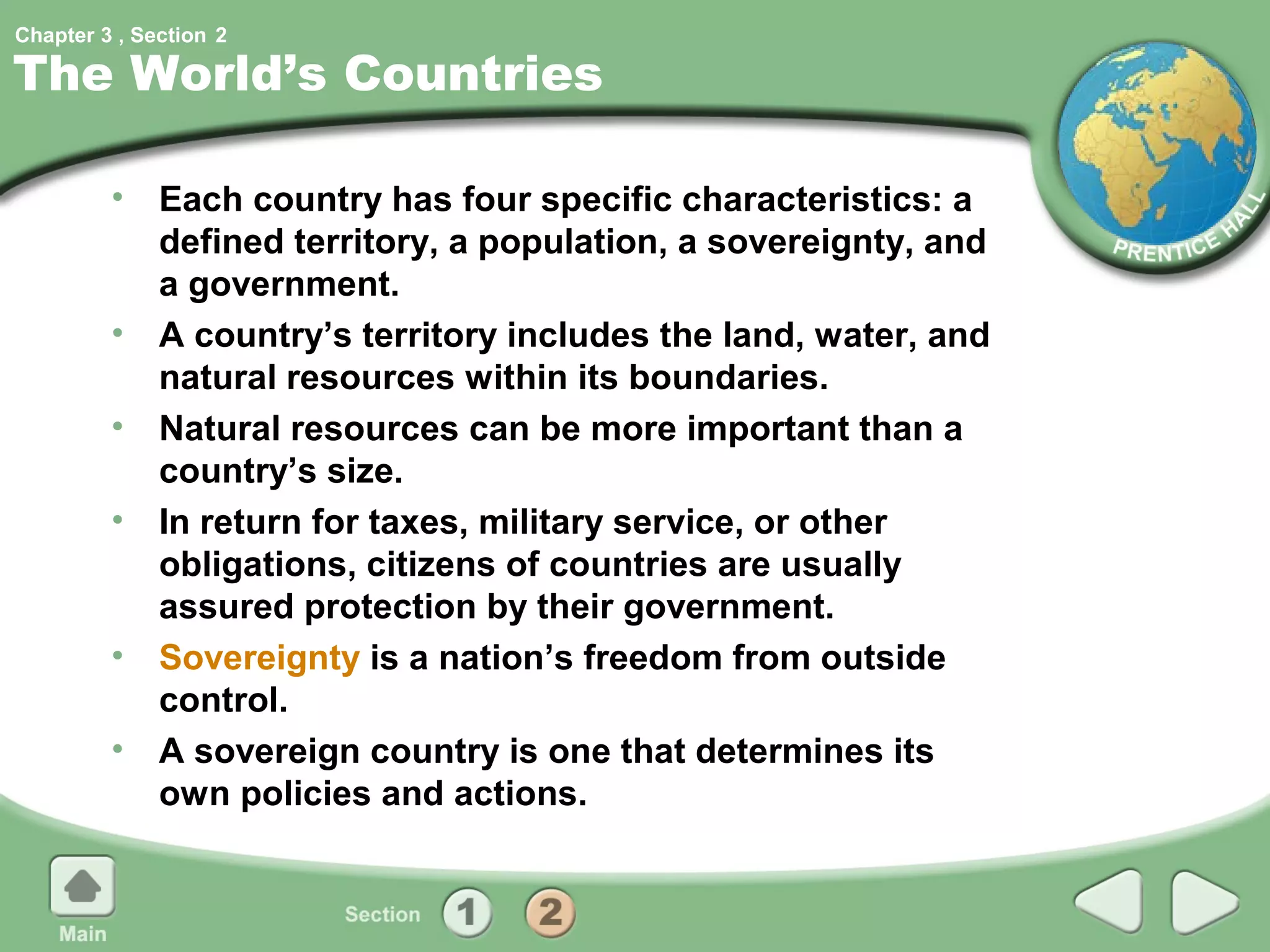 Chapter 3 , Section 2

The World’s Countries

         • Each country has four specific characteristics: a
           defined territory, a population, a sovereignty, and
           a government.
         • A country’s territory includes the land, water, and
           natural resources within its boundaries.
         • Natural resources can be more important than a
           country’s size.
         • In return for taxes, military service, or other
           obligations, citizens of countries are usually
           assured protection by their government.
         • Sovereignty is a nation’s freedom from outside
           control.
         • A sovereign country is one that determines its
           own policies and actions.
 