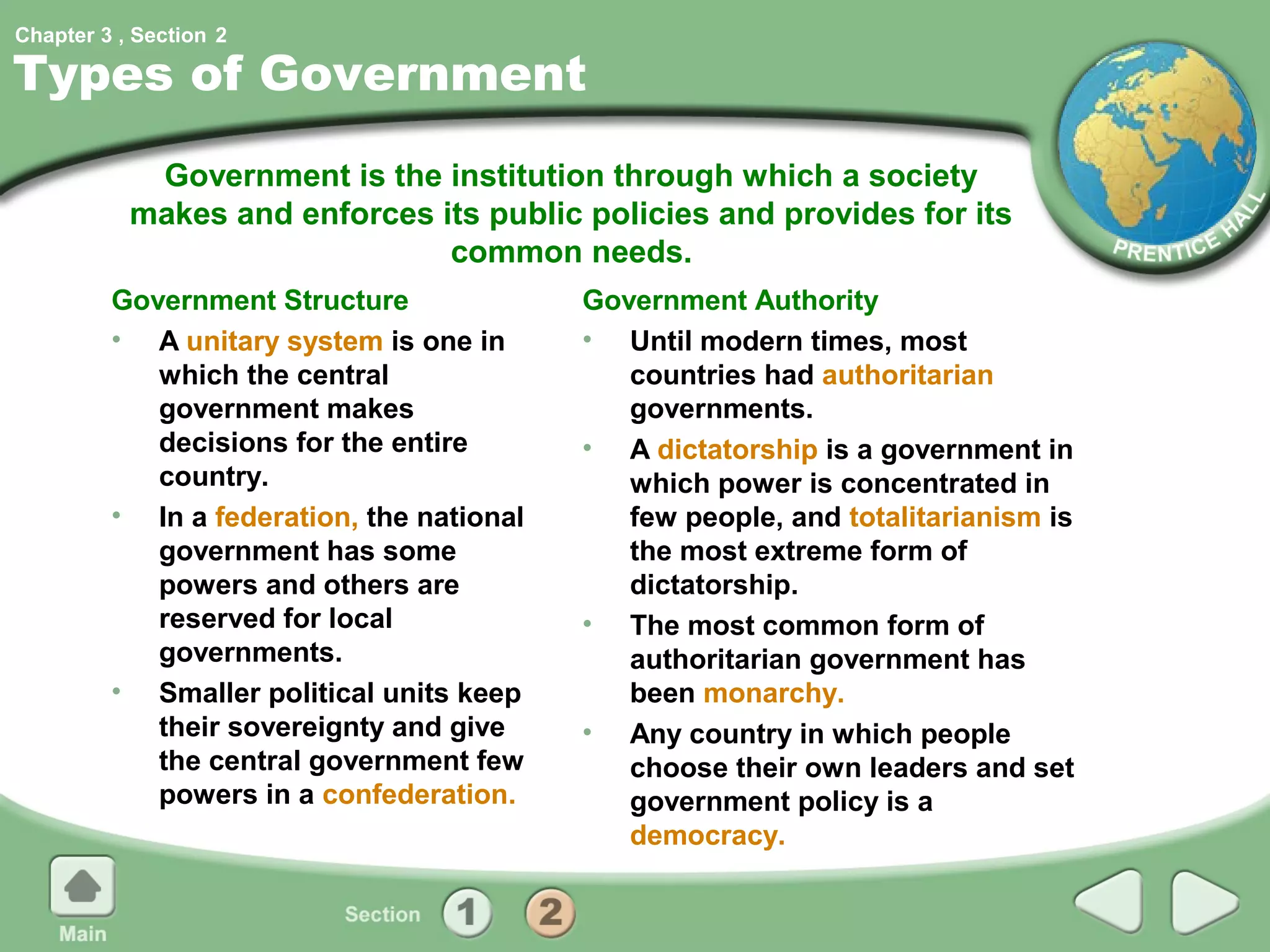 Chapter 3 , Section 2

Types of Government
            Government is the institution through which a society
           makes and enforces its public policies and provides for its
                               common needs.
         Government Structure              Government Authority
         • A unitary system is one in      • Until modern times, most
            which the central                 countries had authoritarian
            government makes                  governments.
            decisions for the entire       • A dictatorship is a government in
            country.                          which power is concentrated in
         • In a federation, the national      few people, and totalitarianism is
            government has some               the most extreme form of
            powers and others are             dictatorship.
            reserved for local             • The most common form of
            governments.                      authoritarian government has
         • Smaller political units keep       been monarchy.
            their sovereignty and give     • Any country in which people
            the central government few        choose their own leaders and set
            powers in a confederation.        government policy is a
                                              democracy.
 