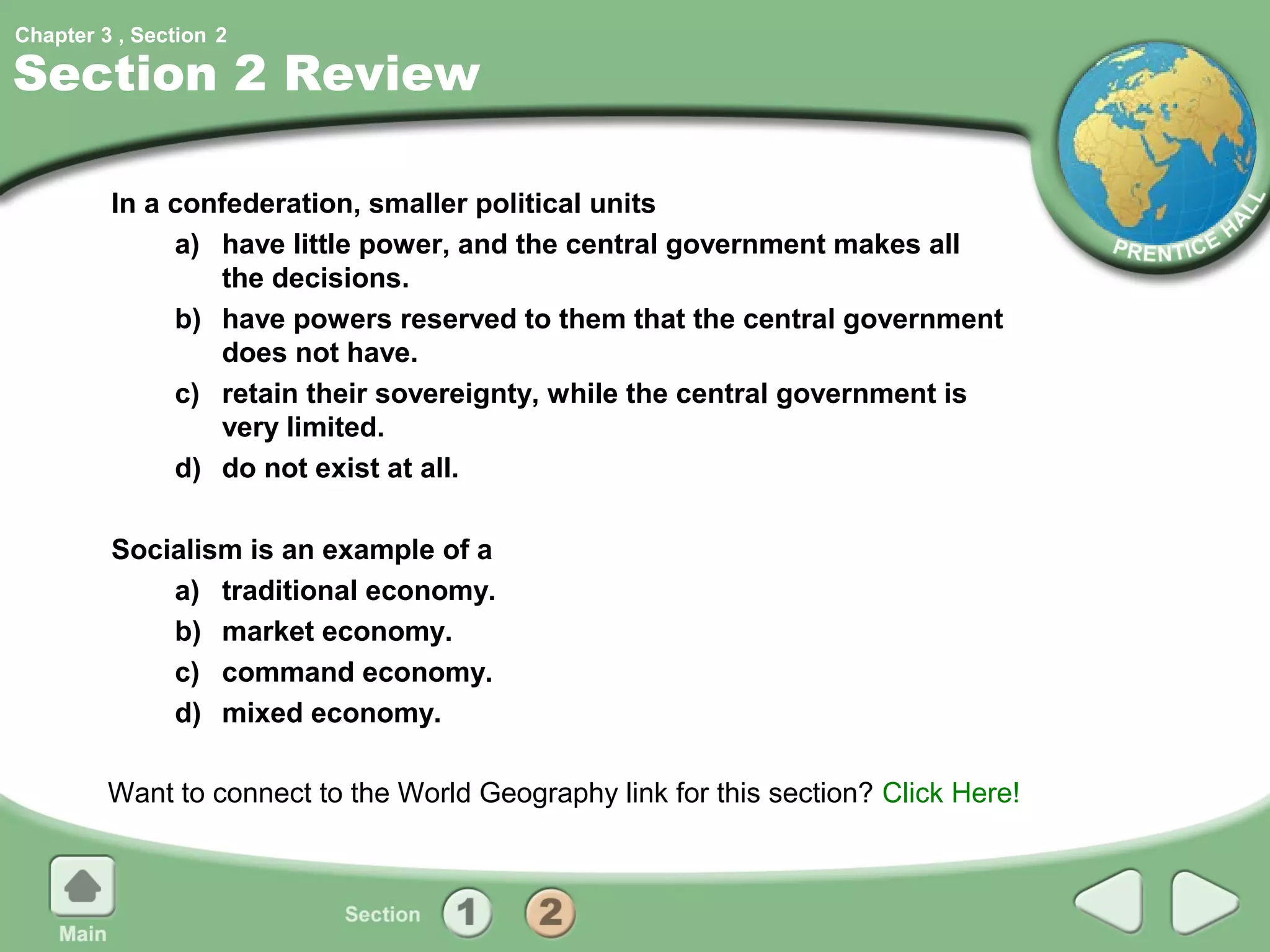 Chapter 3 , Section 2

Section 2 Review

         In a confederation, smaller political units
              a) have little power, and the central government makes all
                 the decisions.
              b) have powers reserved to them that the central government
                 does not have.
              c) retain their sovereignty, while the central government is
                 very limited.
              d) do not exist at all.

         Socialism is an example of a
             a) traditional economy.
             b) market economy.
             c) command economy.
             d) mixed economy.

         Want to connect to the World Geography link for this section? Click Here!
 