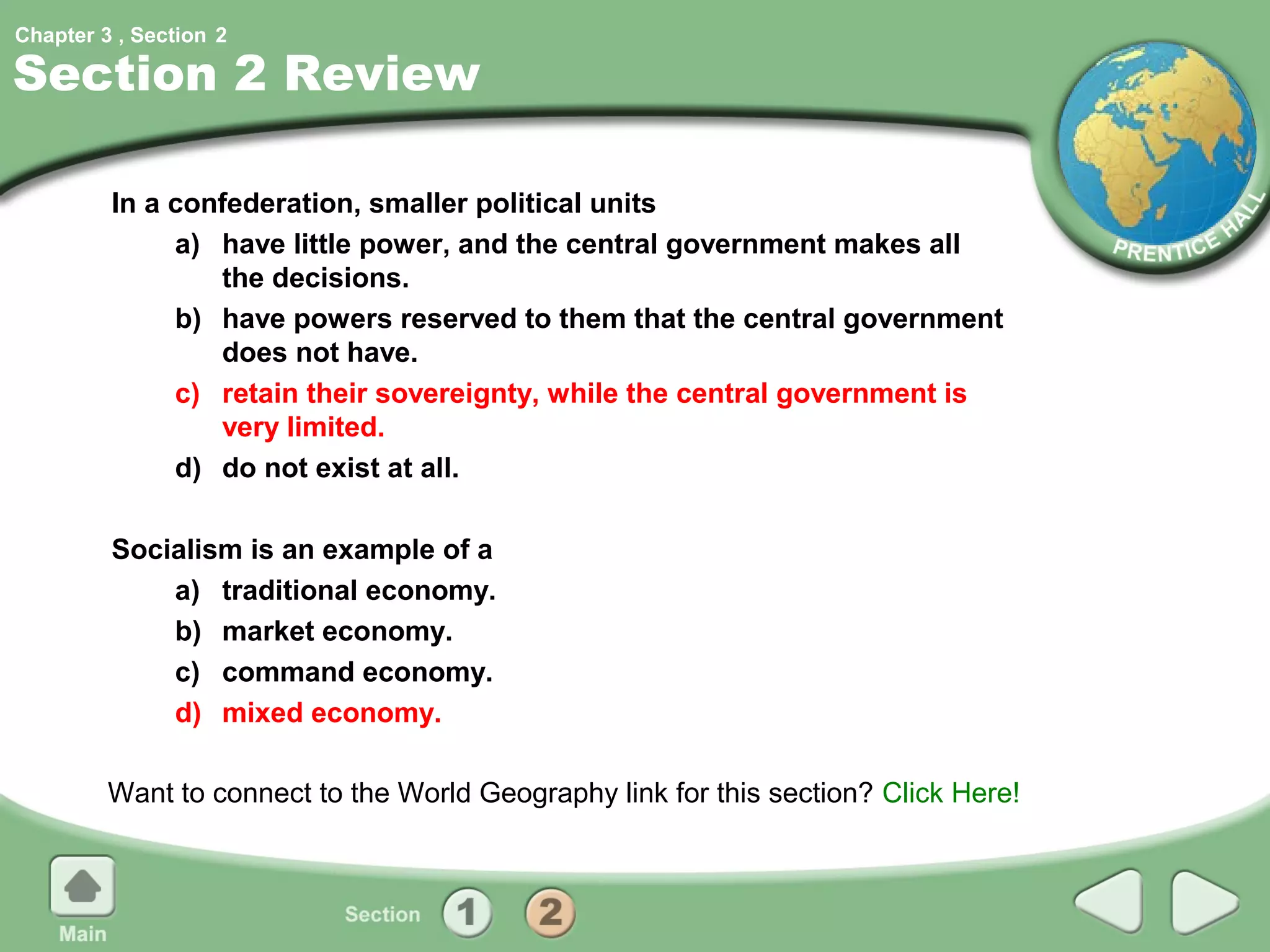 Chapter 3 , Section 2

Section 2 Review

         In a confederation, smaller political units
              a) have little power, and the central government makes all
                 the decisions.
              b) have powers reserved to them that the central government
                 does not have.
              c) retain their sovereignty, while the central government is
                 very limited.
              d) do not exist at all.

         Socialism is an example of a
             a) traditional economy.
             b) market economy.
             c) command economy.
             d) mixed economy.

         Want to connect to the World Geography link for this section? Click Here!
 