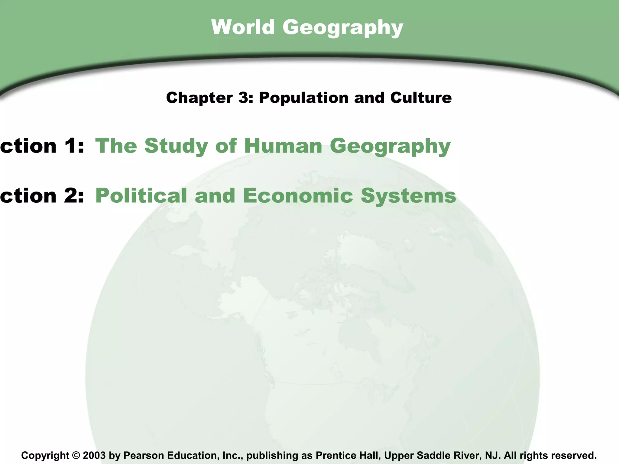 Chapter 3 , Section
                                        World Geography


                               Chapter 3: Population and Culture


ction 1: The Study of Human Geography

ction 2: Political and Economic Systems




  Copyright © 2003 by Pearson Education, Inc., publishing as Prentice Hall, Upper Saddle River, NJ. All rights reserved.
 