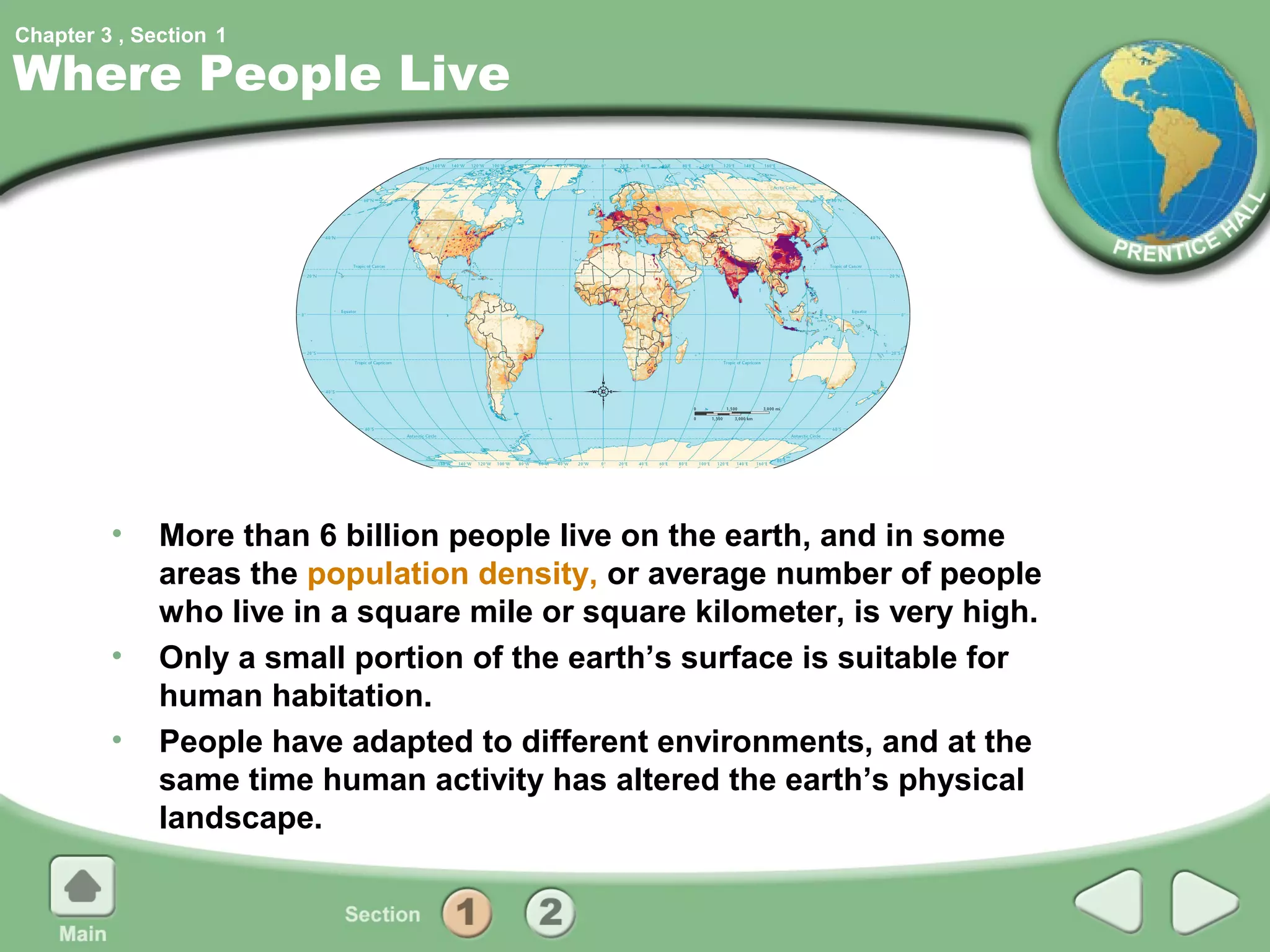 Chapter 3 , Section 1

Where People Live




         •    More than 6 billion people live on the earth, and in some
              areas the population density, or average number of people
              who live in a square mile or square kilometer, is very high.
         •    Only a small portion of the earth’s surface is suitable for
              human habitation.
         •    People have adapted to different environments, and at the
              same time human activity has altered the earth’s physical
              landscape.
 