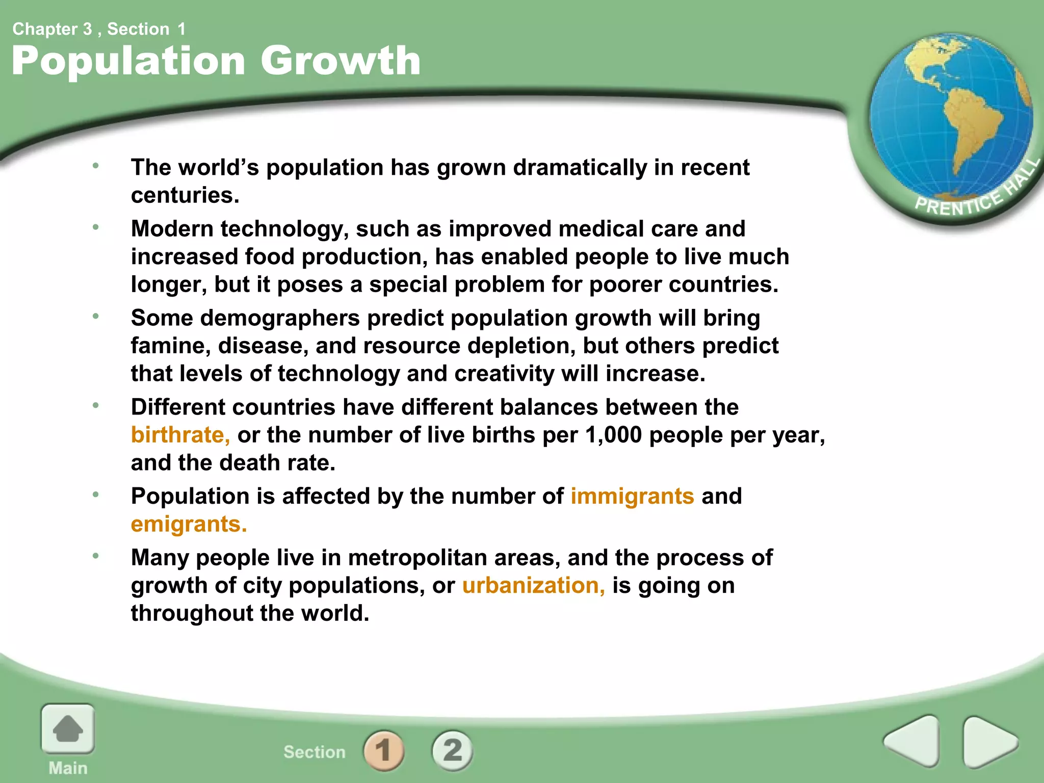 Chapter 3 , Section 1

Population Growth

         •    The world’s population has grown dramatically in recent
              centuries.
         •    Modern technology, such as improved medical care and
              increased food production, has enabled people to live much
              longer, but it poses a special problem for poorer countries.
         •    Some demographers predict population growth will bring
              famine, disease, and resource depletion, but others predict
              that levels of technology and creativity will increase.
         •    Different countries have different balances between the
              birthrate, or the number of live births per 1,000 people per year,
              and the death rate.
         •    Population is affected by the number of immigrants and
              emigrants.
         •    Many people live in metropolitan areas, and the process of
              growth of city populations, or urbanization, is going on
              throughout the world.
 