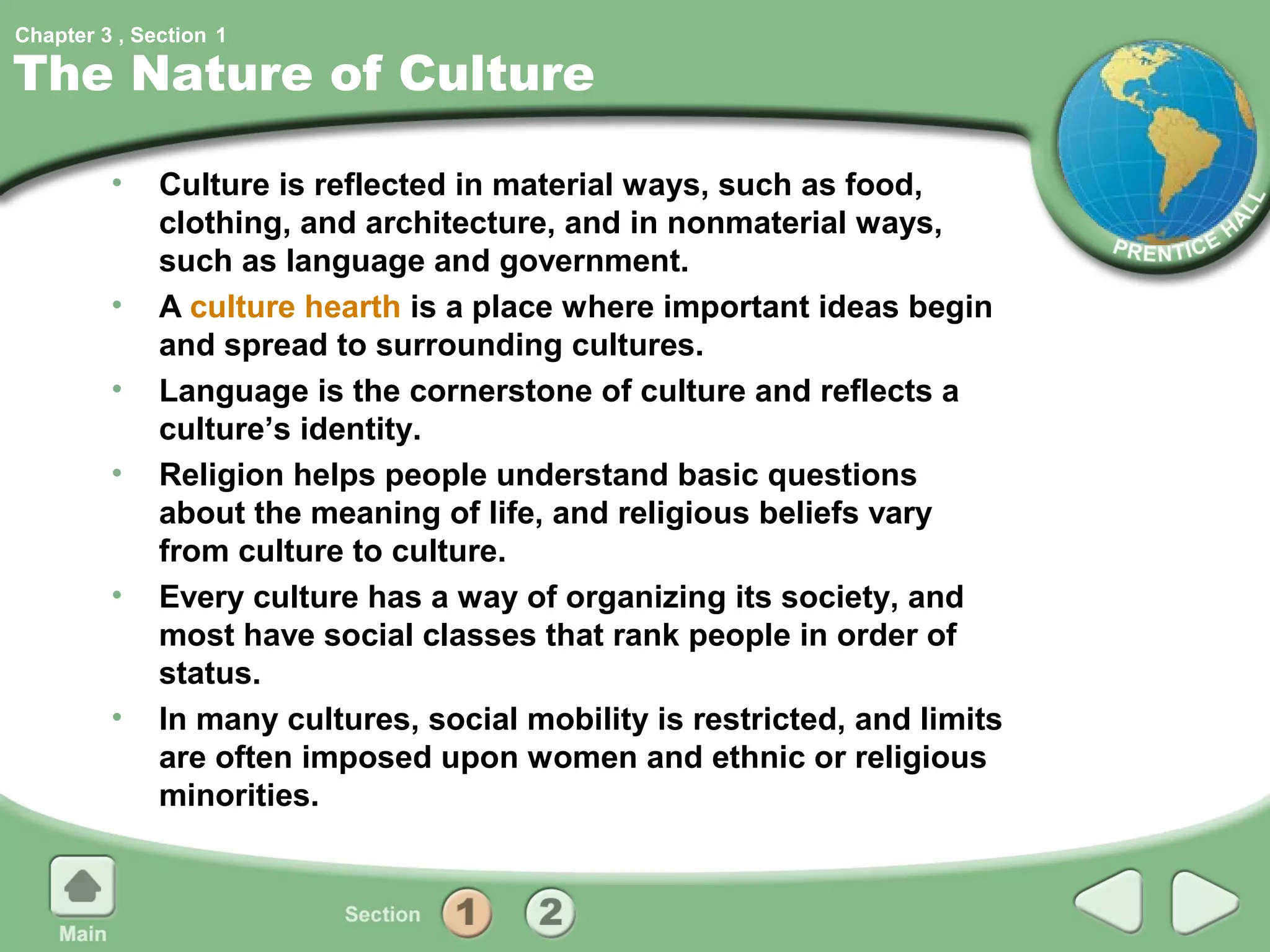 Chapter 3 , Section 1

The Nature of Culture

         •    Culture is reflected in material ways, such as food,
              clothing, and architecture, and in nonmaterial ways,
              such as language and government.
         •    A culture hearth is a place where important ideas begin
              and spread to surrounding cultures.
         •    Language is the cornerstone of culture and reflects a
              culture’s identity.
         •    Religion helps people understand basic questions
              about the meaning of life, and religious beliefs vary
              from culture to culture.
         •    Every culture has a way of organizing its society, and
              most have social classes that rank people in order of
              status.
         •    In many cultures, social mobility is restricted, and limits
              are often imposed upon women and ethnic or religious
              minorities.
 