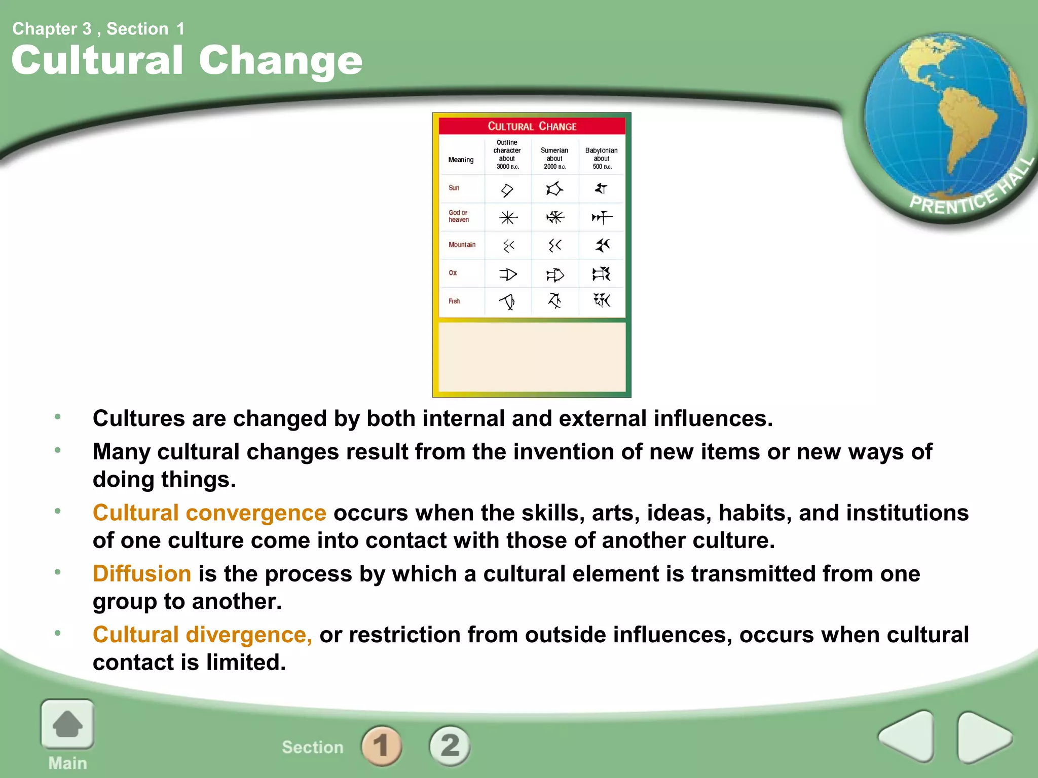 Chapter 3 , Section 1

Cultural Change




     •   Cultures are changed by both internal and external influences.
     •   Many cultural changes result from the invention of new items or new ways of
         doing things.
     •   Cultural convergence occurs when the skills, arts, ideas, habits, and institutions
         of one culture come into contact with those of another culture.
     •   Diffusion is the process by which a cultural element is transmitted from one
         group to another.
     •   Cultural divergence, or restriction from outside influences, occurs when cultural
         contact is limited.
 