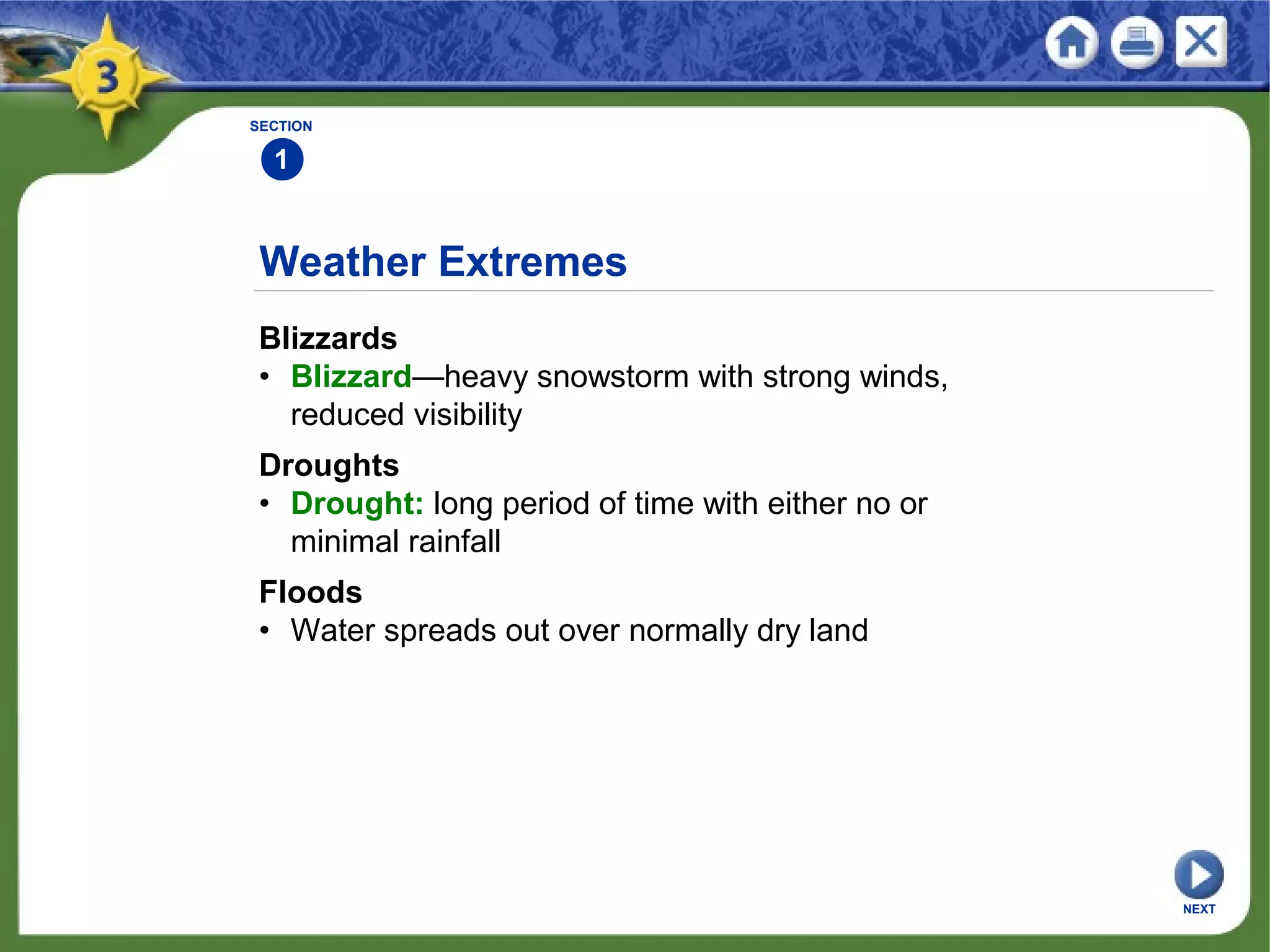 SECTION
1
NEXT
Weather Extremes
Blizzards
• Blizzard—heavy snowstorm with strong winds,
reduced visibility
Droughts
• Drought: long period of time with either no or
minimal rainfall
Floods
• Water spreads out over normally dry land
 