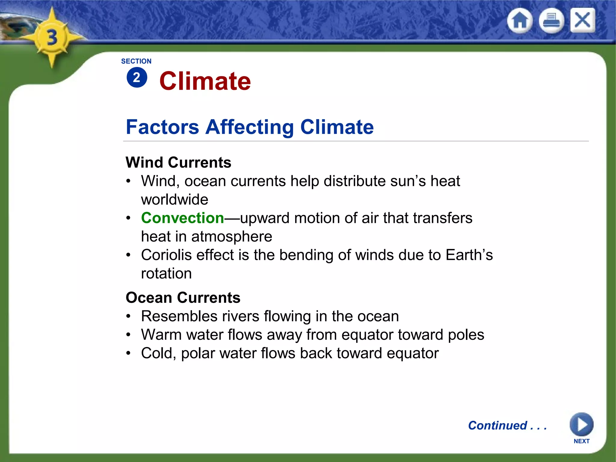 Factors Affecting Climate
Wind Currents
• Wind, ocean currents help distribute sun’s heat
worldwide
• Convection—upward motion of air that transfers
heat in atmosphere
• Coriolis effect is the bending of winds due to Earth’s
rotation
Climate
NEXT
SECTION
2
Ocean Currents
• Resembles rivers flowing in the ocean
• Warm water flows away from equator toward poles
• Cold, polar water flows back toward equator
Continued . . .
 