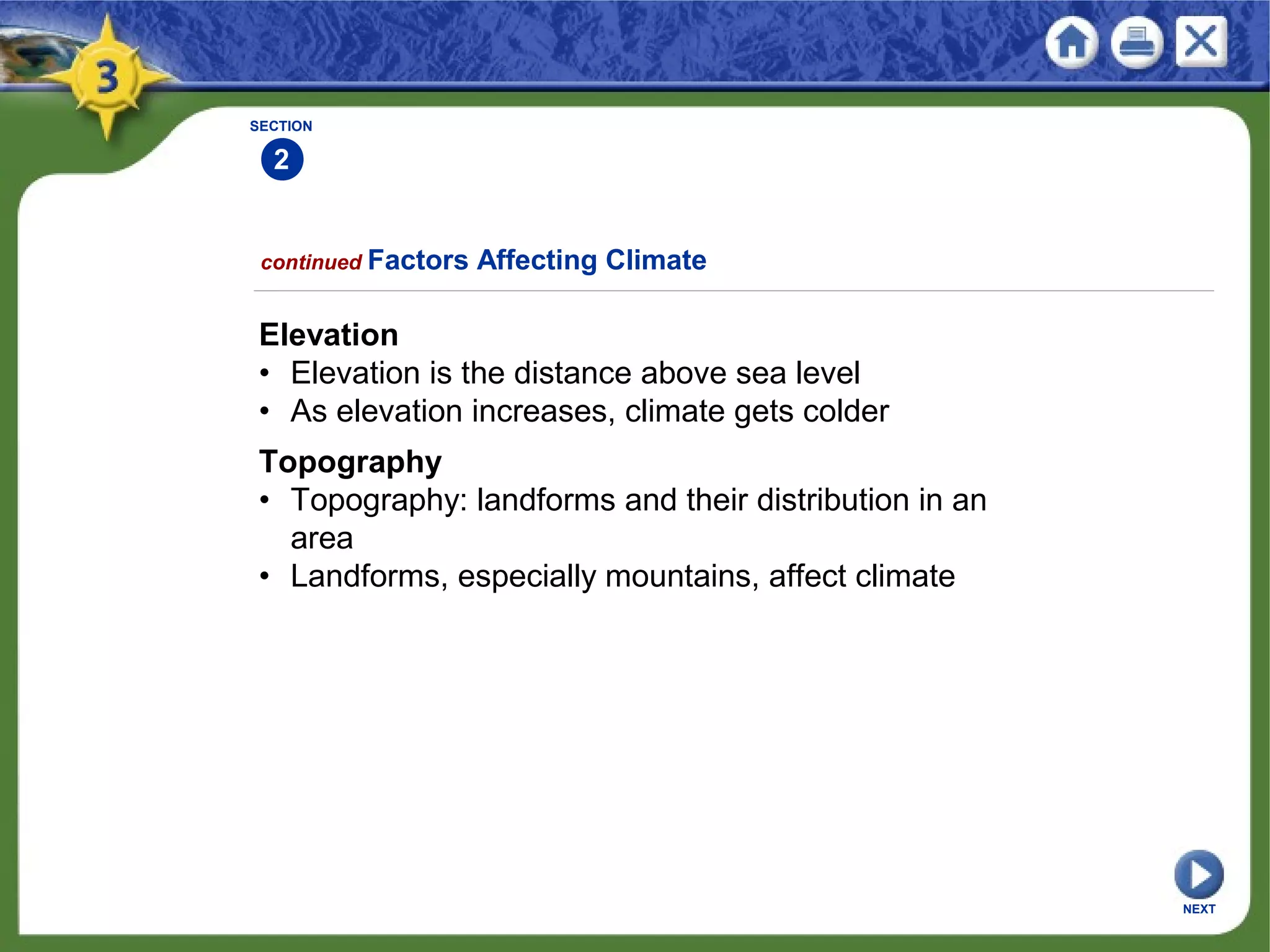 SECTION
2
NEXT
Elevation
• Elevation is the distance above sea level
• As elevation increases, climate gets colder
Topography
• Topography: landforms and their distribution in an
area
• Landforms, especially mountains, affect climate
continued Factors Affecting Climate
 