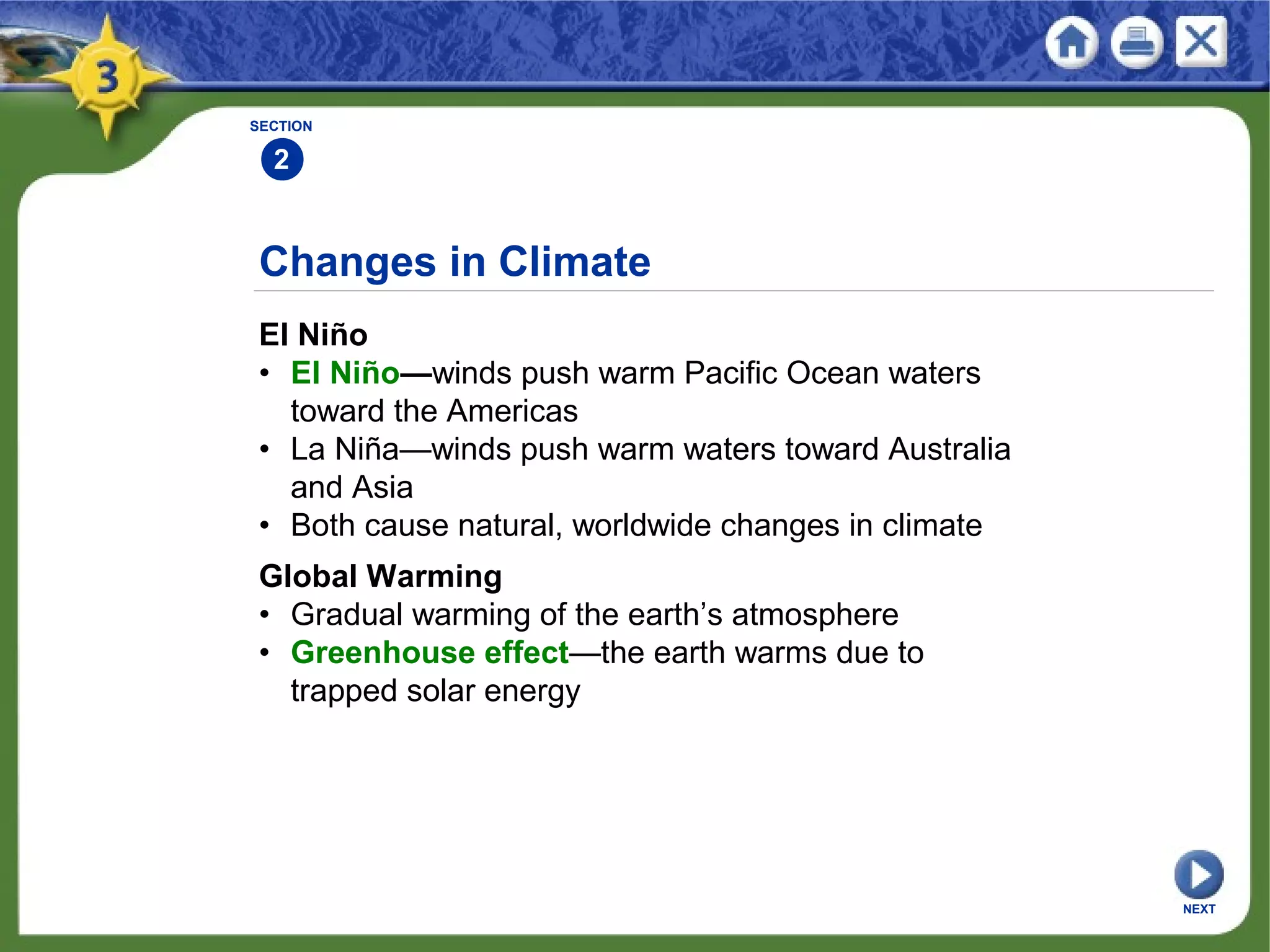 SECTION
2
NEXT
Changes in Climate
El Niño
• El Niño—winds push warm Pacific Ocean waters
toward the Americas
• La Niña—winds push warm waters toward Australia
and Asia
• Both cause natural, worldwide changes in climate
Global Warming
• Gradual warming of the earth’s atmosphere
• Greenhouse effect—the earth warms due to
trapped solar energy
 