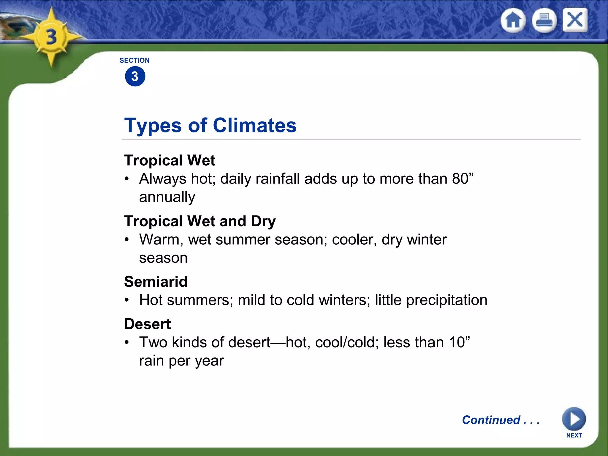 Types of Climates
Tropical Wet
• Always hot; daily rainfall adds up to more than 80”
annually
NEXT
SECTION
3
Tropical Wet and Dry
• Warm, wet summer season; cooler, dry winter
season
Semiarid
• Hot summers; mild to cold winters; little precipitation
Desert
• Two kinds of desert—hot, cool/cold; less than 10”
rain per year
Continued . . .
 