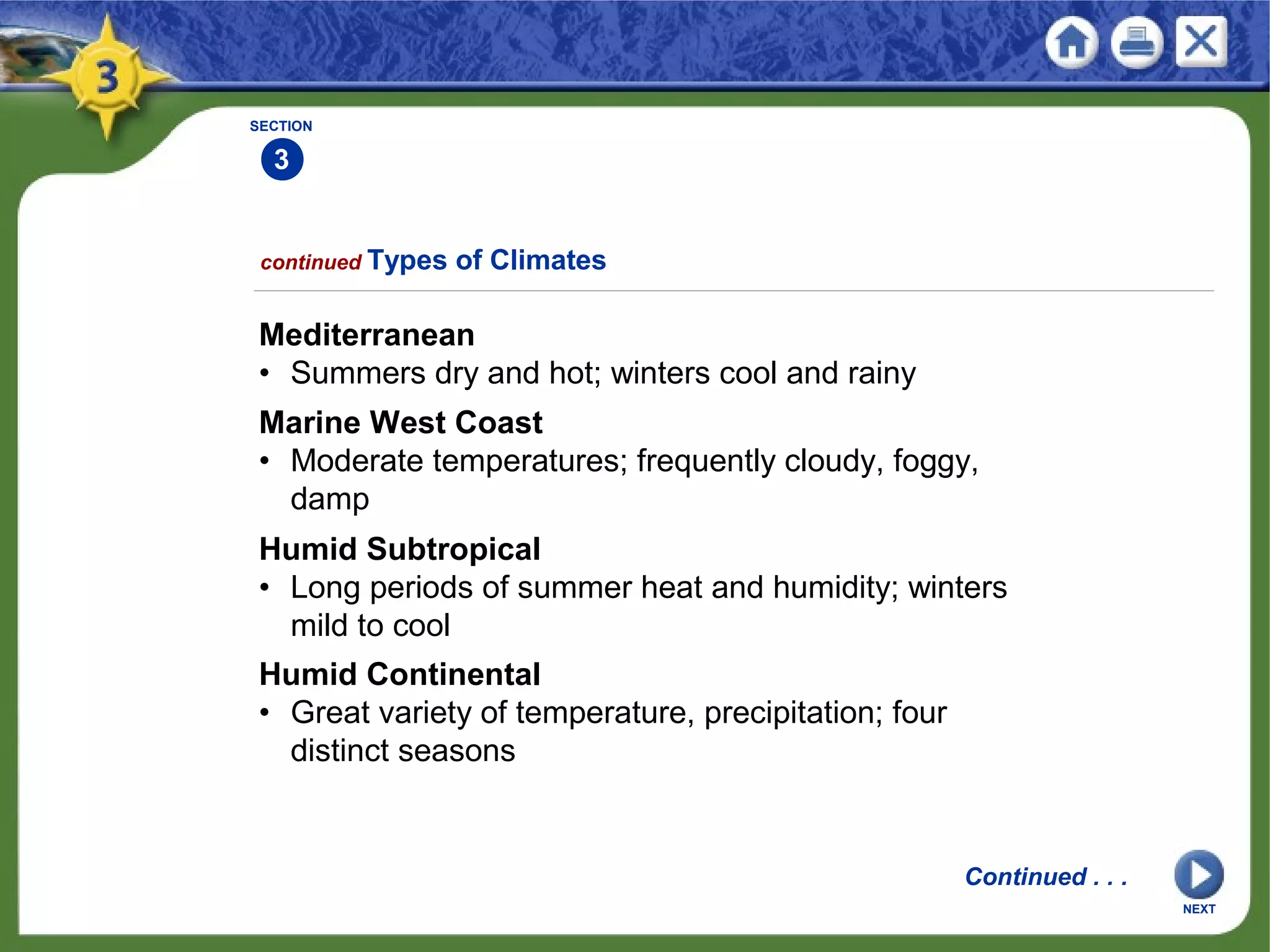 Mediterranean
• Summers dry and hot; winters cool and rainy
NEXT
SECTION
3
Marine West Coast
• Moderate temperatures; frequently cloudy, foggy,
damp
Humid Subtropical
• Long periods of summer heat and humidity; winters
mild to cool
Humid Continental
• Great variety of temperature, precipitation; four
distinct seasons
continued Types of Climates
Continued . . .
 