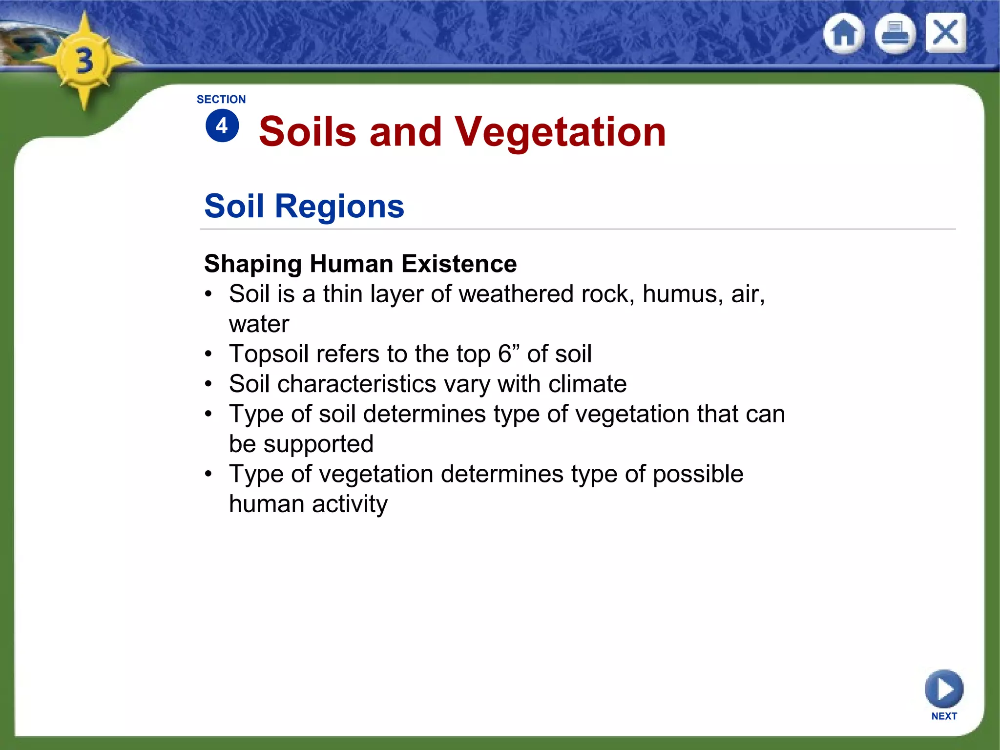 Soil Regions
Shaping Human Existence
• Soil is a thin layer of weathered rock, humus, air,
water
• Topsoil refers to the top 6” of soil
• Soil characteristics vary with climate
• Type of soil determines type of vegetation that can
be supported
• Type of vegetation determines type of possible
human activity
Soils and Vegetation
NEXT
SECTION
4
 