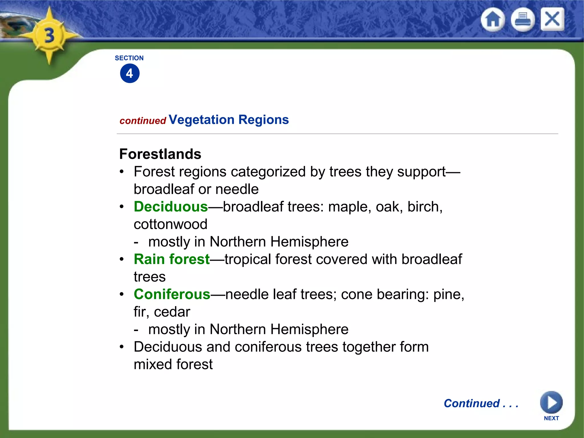 NEXT
SECTION
4
Forestlands
• Forest regions categorized by trees they support—
broadleaf or needle
• Deciduous—broadleaf trees: maple, oak, birch,
cottonwood
- mostly in Northern Hemisphere
• Rain forest—tropical forest covered with broadleaf
trees
• Coniferous—needle leaf trees; cone bearing: pine,
fir, cedar
- mostly in Northern Hemisphere
• Deciduous and coniferous trees together form
mixed forest
continued Vegetation Regions
Continued . . .
 