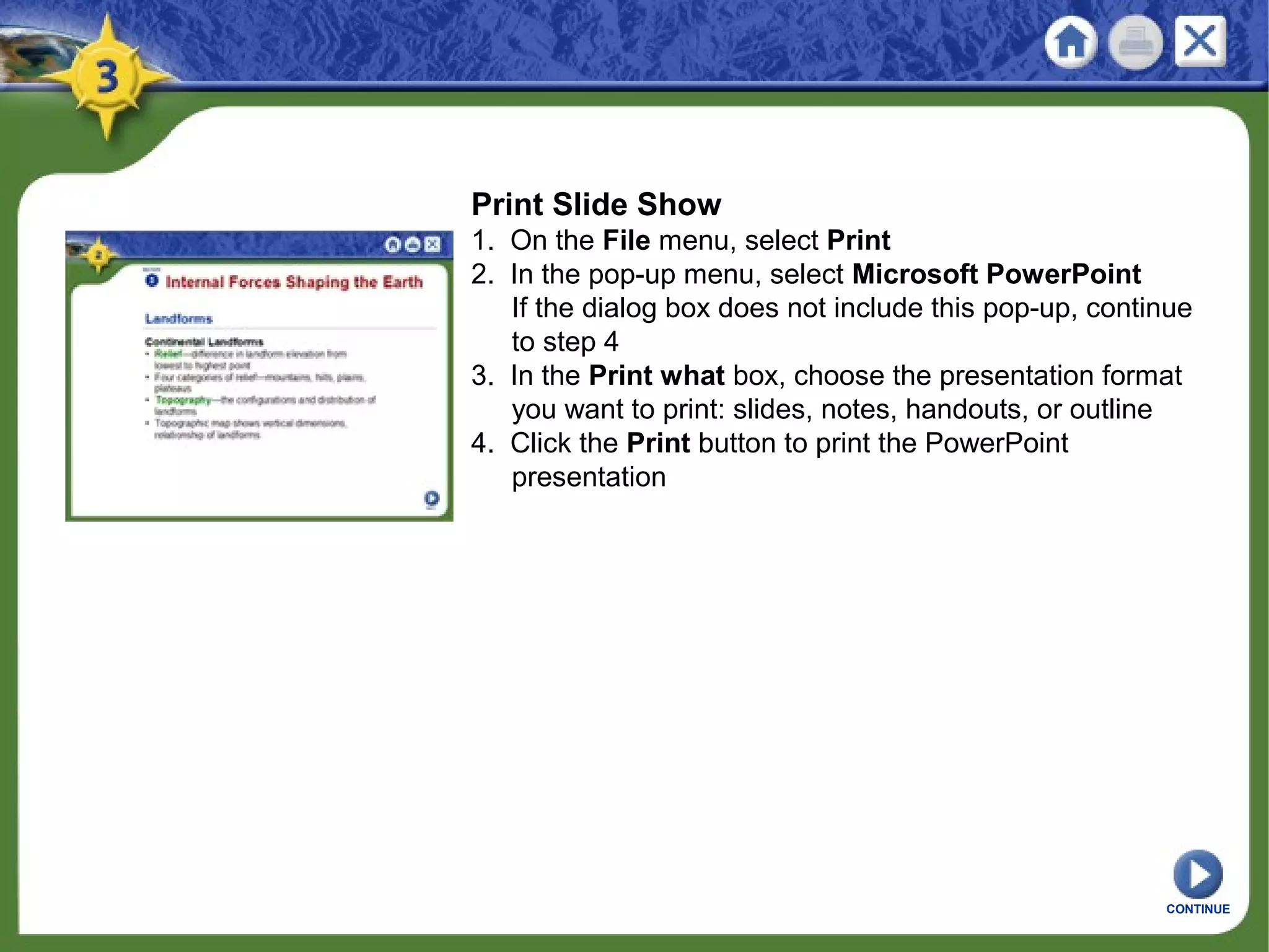 Print Slide Show
1. On the File menu, select Print
2. In the pop-up menu, select Microsoft PowerPoint
If the dialog box does not include this pop-up, continue
to step 4
3. In the Print what box, choose the presentation format
you want to print: slides, notes, handouts, or outline
4. Click the Print button to print the PowerPoint
presentation
CONTINUE
 