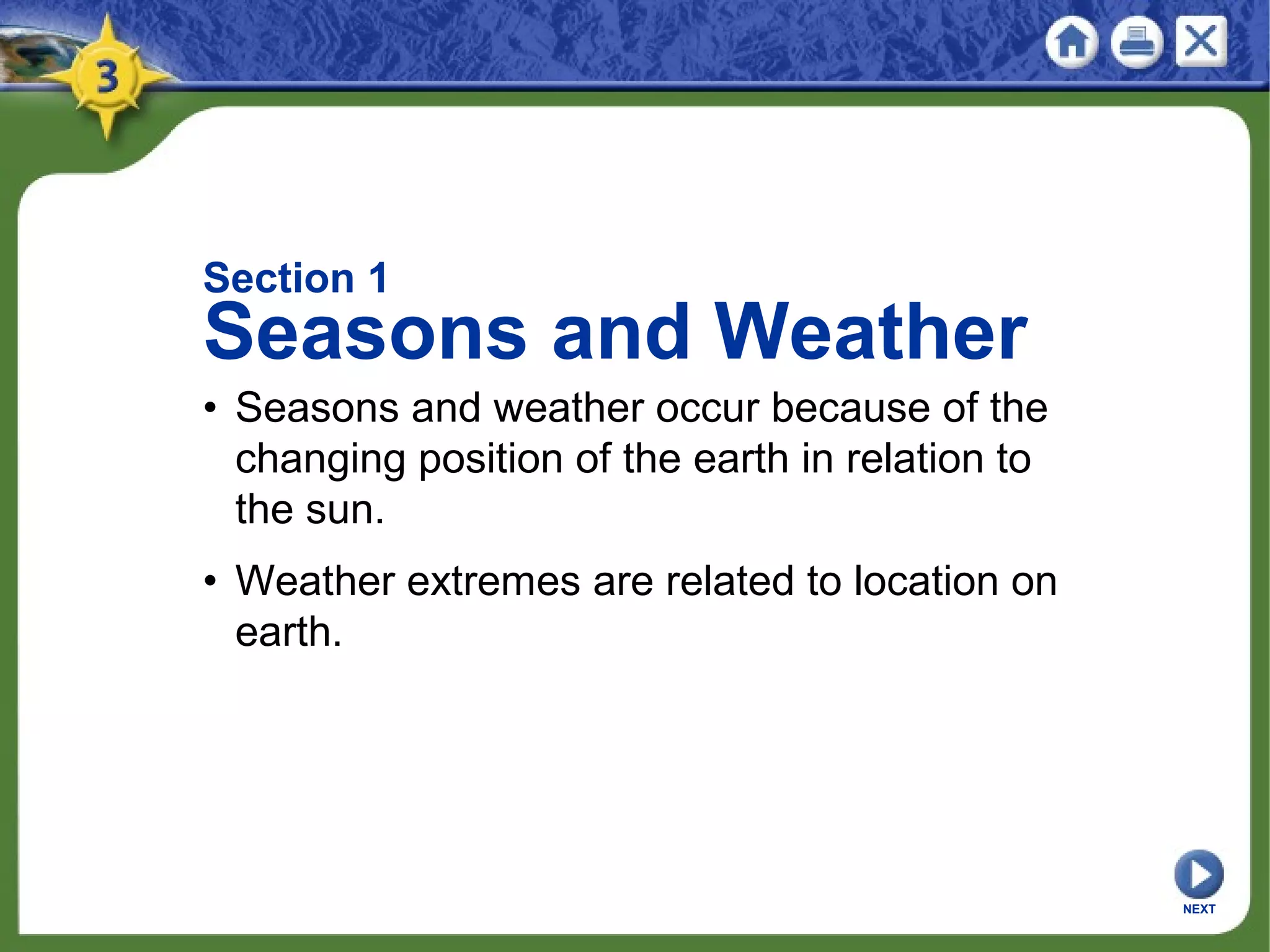NEXT
• Seasons and weather occur because of the
changing position of the earth in relation to
the sun.
• Weather extremes are related to location on
earth.
Section 1
Seasons and Weather
 