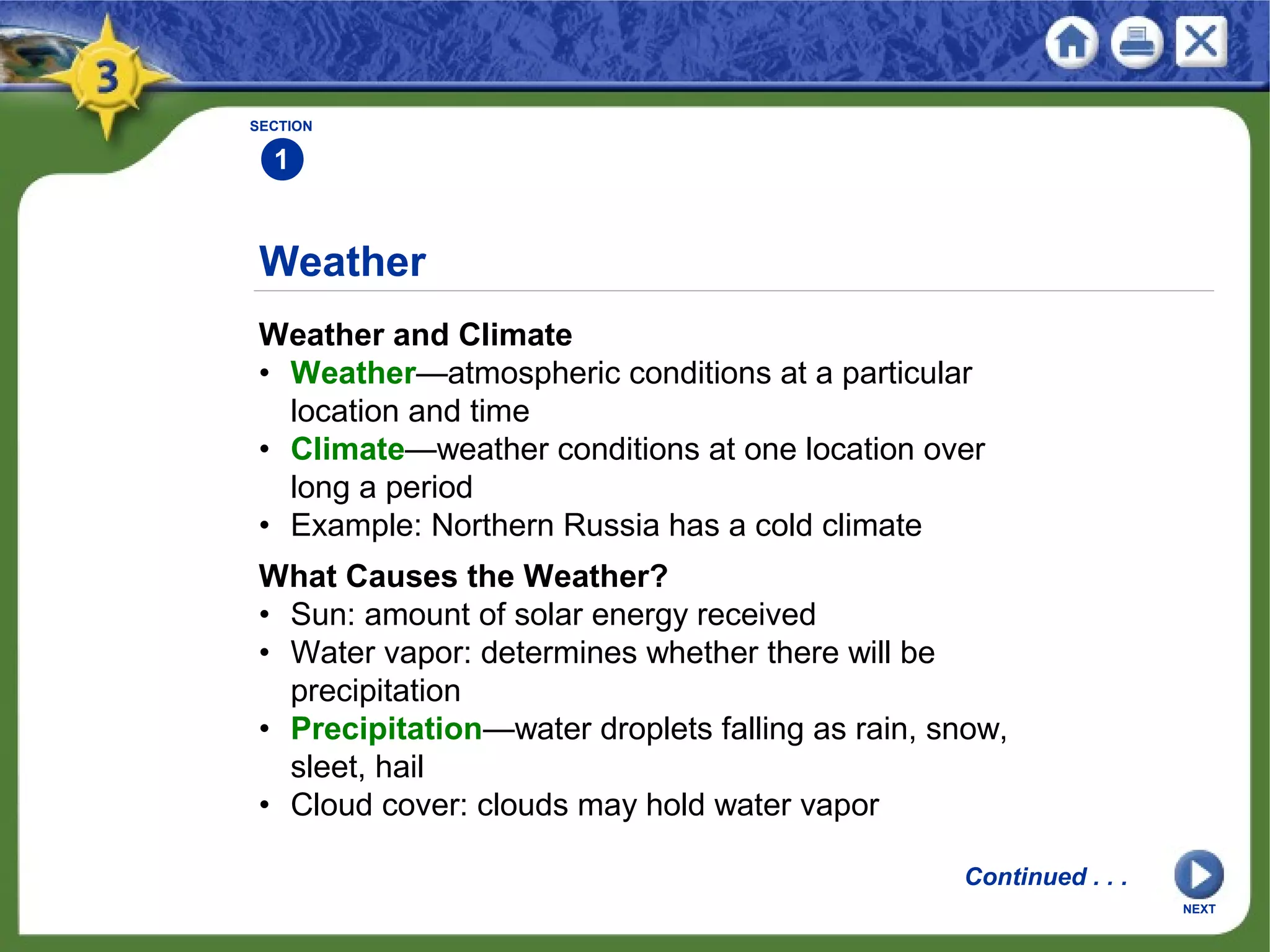 Weather
Weather and Climate
• Weather—atmospheric conditions at a particular
location and time
• Climate—weather conditions at one location over
long a period
• Example: Northern Russia has a cold climate
SECTION
1
NEXT
What Causes the Weather?
• Sun: amount of solar energy received
• Water vapor: determines whether there will be
precipitation
• Precipitation—water droplets falling as rain, snow,
sleet, hail
• Cloud cover: clouds may hold water vapor
Continued . . .
 