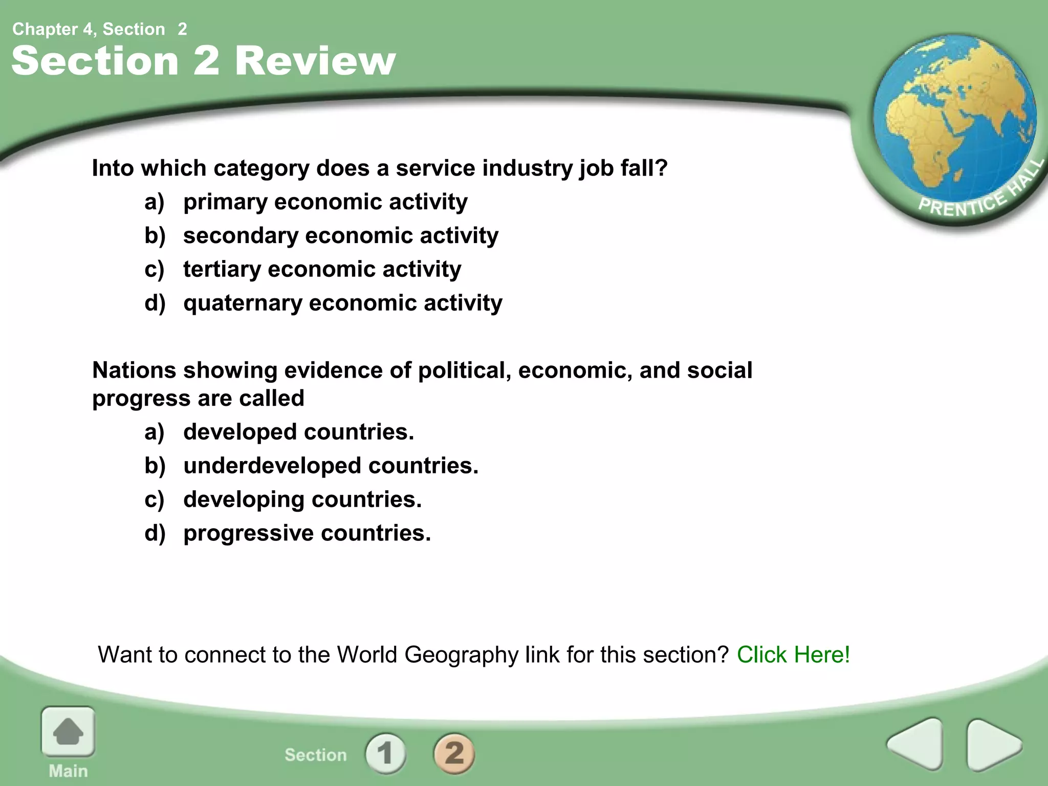 Chapter 4, Section 2

Section 2 Review

         Into which category does a service industry job fall?
              a) primary economic activity
              b) secondary economic activity
              c) tertiary economic activity
              d) quaternary economic activity

         Nations showing evidence of political, economic, and social
         progress are called
              a) developed countries.
              b) underdeveloped countries.
              c) developing countries.
              d) progressive countries.




         Want to connect to the World Geography link for this section? Click Here!
 
