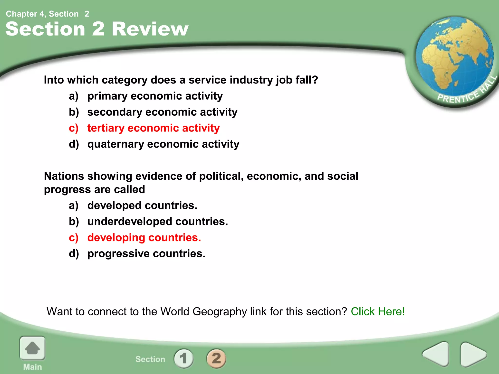 Chapter 4, Section 2

Section 2 Review

         Into which category does a service industry job fall?
              a) primary economic activity
              b) secondary economic activity
              c) tertiary economic activity
              d) quaternary economic activity

         Nations showing evidence of political, economic, and social
         progress are called
              a) developed countries.
              b) underdeveloped countries.
              c) developing countries.
              d) progressive countries.




         Want to connect to the World Geography link for this section? Click Here!
 